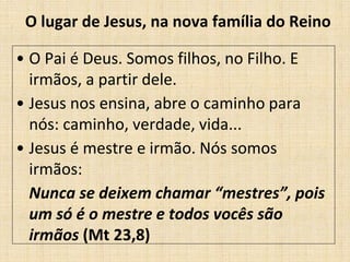 O lugar de Jesus, na nova família do Reino 
• O Pai é Deus. Somos filhos, no Filho. E 
irmãos, a partir dele. 
• Jesus nos ensina, abre o caminho para 
nós: caminho, verdade, vida... 
• Jesus é mestre e irmão. Nós somos 
irmãos: 
Nunca se deixem chamar “mestres”, pois 
um só é o mestre e todos vocês são 
irmãos (Mt 23,8) 
 