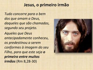 Jesus, o primeiro irmão 
Tudo concorre para o bem 
dos que amam a Deus, 
daqueles que são chamados, 
segundo seu projeto. 
Aqueles que Deus 
antecipadamente conheceu, 
os predestinou a serem 
conformes à imagem do seu 
Filho, para que este seja o 
primeiro entre muitos 
irmãos (Rm 8,28-30) 
 