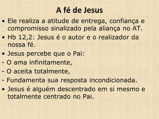 A fé de Jesus 
• Ele realiza a atitude de entrega, confiança e 
compromisso sinalizado pela aliança no AT. 
• Hb 12,2: Jesus é o autor e o realizador da 
nossa fé. 
• Jesus percebe que o Pai: 
- O ama infinitamente, 
- O aceita totalmente, 
- Fundamenta sua resposta incondicionada. 
• Jesus é alguém descentrado em si mesmo e 
totalmente centrado no Pai. 
 