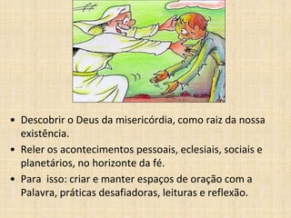 • Descobrir o Deus da misericórdia, como raiz da nossa
existência.
• Reler os acontecimentos pessoais, eclesiais, sociais e
planetários, no horizonte da fé.
• Para isso: criar e manter espaços de oração com a
Palavra, práticas desafiadoras, leituras e reflexão.
 