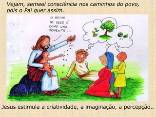Vejam, semeei consciência nos caminhos do povo,
pois o Pai quer assim.
Jesus estimula a criatividade, a imaginação, a percepção..
 