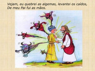 Vejam, eu quebrei as algemas, levantei os caídos,
De meu Pai fui as mãos.
 