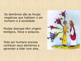 Os demônios são as forças
negativas que habitam o ser
humano e a sociedade.
Muitas doenças têm origem
biológica, física e psíquica.
Todo ser humano precisa
conhecer seus demônios e
aprender a lidar com eles.
 