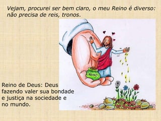 Vejam, procurei ser bem claro, o meu Reino é diverso:
não precisa de reis, tronos.
Reino de Deus: Deus
fazendo valer sua bondade
e justiça na sociedade e
no mundo.
 