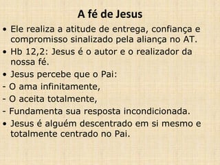 A fé de Jesus
• Ele realiza a atitude de entrega, confiança e
compromisso sinalizado pela aliança no AT.
• Hb 12,2: Jesus é o autor e o realizador da
nossa fé.
• Jesus percebe que o Pai:
- O ama infinitamente,
- O aceita totalmente,
- Fundamenta sua resposta incondicionada.
• Jesus é alguém descentrado em si mesmo e
totalmente centrado no Pai.
 