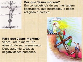 Por que Jesus morreu?
Em consequência de sua mensagem
libertadora, que incomodou o poder
religioso e político.
Para que Jesus morreu?
Venceu até a morte. No
absurdo de seu assassinato,
Deus assumiu todas as
negatividades humanas.
 
