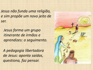 Jesus não funda uma religião,
e sim propõe um novo jeito de
ser.
Jesus forma um grupo
itinerante de irmãos e
aprendizes: o seguimento.
A pedagogia libertadora
de Jesus: aponta saídas,
questiona, faz pensar.
 