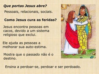 Que portas Jesus abre?
Como Jesus cura as feridas?
Pessoais, relacionais, sociais.
Jesus encontra pessoas em
cacos, devido a um sistema
religioso que exclui.
Ele ajuda as pessoas a
melhorar sua auto-estima.
Mostra que o passado não é o
destino.
Ensina a perdoar-se, perdoar e ser perdoado.
 