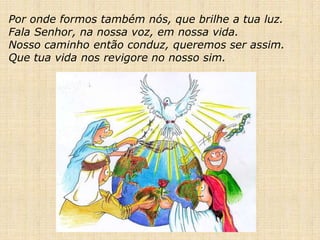 Por onde formos também nós, que brilhe a tua luz.
Fala Senhor, na nossa voz, em nossa vida.
Nosso caminho então conduz, queremos ser assim.
Que tua vida nos revigore no nosso sim.
 