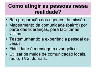 Como atingir as pessoas nessa realidade? Boa preparação dos agentes da missão. Mapeamento da comunidade (bairro) por parte das lideranças, para facilitar as visitas. Testemunhando a experiência pessoal de Jesus. Fidelidade à mensagem evangélica. Utilizar os meios de comunicação locais, rádio, TVS. Jornais.  