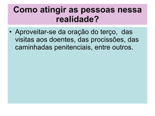Como atingir as pessoas nessa realidade? Aproveitar-se da oração do terço,  das visitas aos doentes, das procissões, das caminhadas penitenciais, entre outros. 