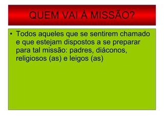 QUEM VAI À MISSÃO? Todos aqueles que se sentirem chamado e que estejam dispostos a se preparar para tal missão: padres, diáconos, religiosos (as) e leigos (as) 