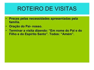 ROTEIRO DE VISITAS Preces pelas necessidades apresentadas pela família. Oração do Pai- nosso. Terminar a visita dizendo: “Em nome do Pai e do Filho e do Espírito Santo”. Todos: “Amém”. 