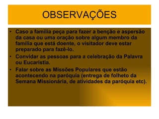 OBSERVAÇÕES Caso a família peça para fazer a benção e aspersão da casa ou uma oração sobre algum membro da família que está doente, o visitador deve estar preparado para fazê-lo. Convidar as pessoas para a celebração da Palavra ou Eucaristia. Falar sobre as Missões Populares que estão acontecendo na paróquia (entrega de folheto da Semana Missionária, de atividades da paróquia etc). 