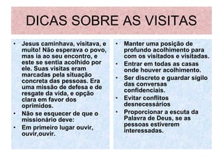 DICAS SOBRE AS VISITAS Jesus caminhava, visitava, e muito! Não esperava o povo, mas ia ao seu encontro, e este se sentia acolhido por ele. Suas visitas eram marcadas pela situação concreta das pessoas. Era uma missão de defesa e de resgate da vida, e opção clara em favor dos oprimidos. Não se esquecer de que o missionário deve:  Em primeiro lugar ouvir, ouvir,ouvir. Manter uma posição de profundo acolhimento para com os visitados e visitadas. Entrar em todas as casas onde houver acolhimento. Ser discreto e guardar sigilo das conversas confidenciais. Evitar conflitos desnecessários Proporcionar a escuta da Palavra de Deus, se as pessoas estiverem interessadas. 