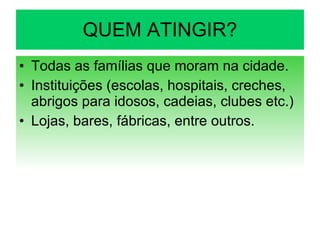 QUEM ATINGIR? Todas as famílias que moram na cidade. Instituições (escolas, hospitais, creches, abrigos para idosos, cadeias, clubes etc.) Lojas, bares, fábricas, entre outros. 