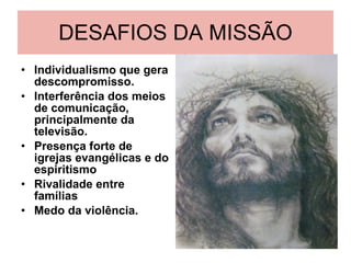 DESAFIOS DA MISSÃO Individualismo que gera descompromisso. Interferência dos meios de comunicação, principalmente da televisão. Presença forte de igrejas evangélicas e do espiritismo Rivalidade entre famílias Medo da violência.  