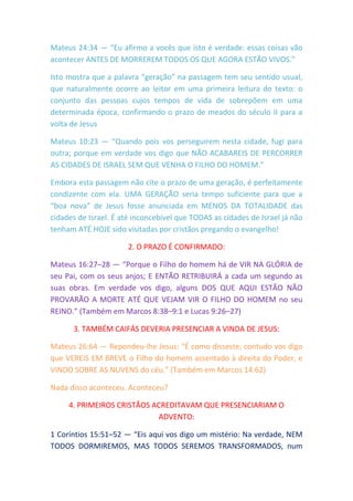Mateus 24:34 — “Eu afirmo a vocês que isto é verdade: essas coisas vão
acontecer ANTES DE MORREREM TODOS OS QUE AGORA ESTÃO VIVOS.”
Isto mostra que a palavra “geração” na passagem tem seu sentido usual,
que naturalmente ocorre ao leitor em uma primeira leitura do texto: o
conjunto das pessoas cujos tempos de vida de sobrepõem em uma
determinada época, confirmando o prazo de meados do século II para a
volta de Jesus
Mateus 10:23 — “Quando pois vos perseguirem nesta cidade, fugi para
outra; porque em verdade vos digo que NÃO ACABAREIS DE PERCORRER
AS CIDADES DE ISRAEL SEM QUE VENHA O FILHO DO HOMEM.”
Embora esta passagem não cite o prazo de uma geração, é perfeitamente
condizente com ela. UMA GERAÇÃO seria tempo suficiente para que a
“boa nova” de Jesus fosse anunciada em MENOS DA TOTALIDADE das
cidades de Israel. É até inconcebível que TODAS as cidades de Israel já não
tenham ATÉ HOJE sido visitadas por cristãos pregando o evangelho!
2. O PRAZO É CONFIRMADO:
Mateus 16:27–28 — “Porque o Filho do homem há de VIR NA GLÓRIA de
seu Pai, com os seus anjos; E ENTÃO RETRIBUIRÁ a cada um segundo as
suas obras. Em verdade vos digo, alguns DOS QUE AQUI ESTÃO NÃO
PROVARÃO A MORTE ATÉ QUE VEJAM VIR O FILHO DO HOMEM no seu
REINO.” (Também em Marcos 8:38–9:1 e Lucas 9:26–27)
3. TAMBÉM CAIFÁS DEVERIA PRESENCIAR A VINDA DE JESUS:
Mateus 26:64 — Repondeu-lhe Jesus: “É como disseste; contudo vos digo
que VEREIS EM BREVE o Filho do homem assentado à direita do Poder, e
VINDO SOBRE AS NUVENS do céu.” (Também em Marcos 14:62)
Nada disso aconteceu. Aconteceu?
4. PRIMEIROS CRISTÃOS ACREDITAVAM QUE PRESENCIARIAM O
ADVENTO:
1 Coríntios 15:51–52 — “Eis aqui vos digo um mistério: Na verdade, NEM
TODOS DORMIREMOS, MAS TODOS SEREMOS TRANSFORMADOS, num
 
