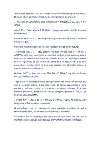 “Onde está a promessa da sua vinda? Porque desde que os pais dormiram,
todas as coisas permanecem como desde o princípio da criação.”
7. OUTRAS DECLARAÇÕES QUE MOSTRAM A IMINÊNCIA DA VOLTA DE
JESUS:
João 5:25 — “Vem a hora, E AGORA É, em que os mortos ouvirão a voz do
Filho de Deus.”
Romanos 16:20 — E o Deus de paz esmagará EM BREVE Satanás debaixo
dos vossos pés.
Paulo até mesmo sugeriu que não se fizessem planos para o futuro:
1 Coríntios 7:29–31 — Isto, porém, vos digo, irmãos, que O TEMPO SE
ABREVIA; pelo que, doravante, os que têm mulher sejam como se não a
tivessem; os que choram, como se não chorassem; os que folgam, como
se não folgassem; os que compram, como se não possuíssem; e os que
usam deste mundo, como se dele não usassem em absoluto, porque a
aparência deste mundo passa.
Hebreus 10:37 — Pois ainda em BEM POUCO TEMPO, aquele que há de
vir, virá, e NÃO TARDARÁ.
Tiago 5:7–8 — Portanto, irmãos, sede pacientes até a vinda do Senhor. Eis
que o lavrador espera o precioso fruto da terra, aguardando-o com
paciência, até que receba as primeiras e as últimas chuvas. Sede vós
também pacientes; fortalecei os vossos corações, porque A VINDA DO
SENHOR ESTÁ PRÓXIMA.
1 Pedro 4:7 — Mas já ESTÁ PRÓXIMO O FIM DE TODAS AS COISAS, por
tanto sede sóbrios e vigiai em oração
O Apocalipse, por ser justamente uma profecia simbólica da volta
triunfante de Jesus, abunda em avisos sobre sua iminência.
Apocalipse 1:1 — Revelação de Jesus Cristo, que Deus lhe deu para
mostrar aos seus servos as coisas que BREVEMENTE devem acontecer;
 