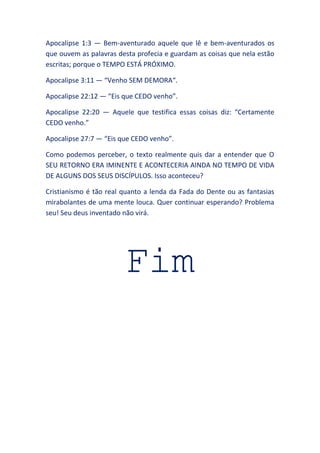 Apocalipse 1:3 — Bem-aventurado aquele que lê e bem-aventurados os
que ouvem as palavras desta profecia e guardam as coisas que nela estão
escritas; porque o TEMPO ESTÁ PRÓXIMO.
Apocalipse 3:11 — “Venho SEM DEMORA“.
Apocalipse 22:12 — “Eis que CEDO venho”.
Apocalipse 22:20 — Aquele que testifica essas coisas diz: “Certamente
CEDO venho.”
Apocalipse 27:7 — “Eis que CEDO venho”.
Como podemos perceber, o texto realmente quis dar a entender que O
SEU RETORNO ERA IMINENTE E ACONTECERIA AINDA NO TEMPO DE VIDA
DE ALGUNS DOS SEUS DISCÍPULOS. Isso aconteceu?
Cristianismo é tão real quanto a lenda da Fada do Dente ou as fantasias
mirabolantes de uma mente louca. Quer continuar esperando? Problema
seu! Seu deus inventado não virá.
Fim
 