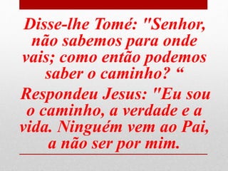 Disse-lhe Tomé: "Senhor,
não sabemos para onde
vais; como então podemos
saber o caminho? “
Respondeu Jesus: "Eu sou
o caminho, a verdade e a
vida. Ninguém vem ao Pai,
a não ser por mim.
 