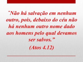 “Não há salvação em nenhum
outro, pois, debaixo do céu não
há nenhum outro nome dado
aos homens pelo qual devamos
ser salvos.”
(Atos 4.12)
 