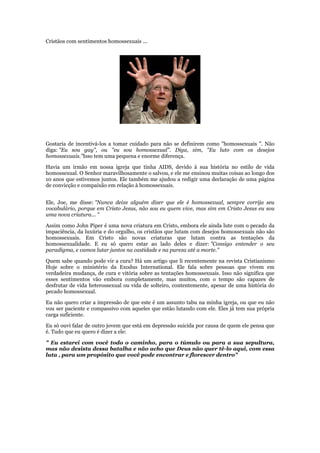 Cristãos com sentimentos homossexuais ...




Gostaria de incentivá-los a tomar cuidado para não se definirem como "homossexuais ". Não
diga: "Eu sou gay", ou "eu sou homossexual". Diga, sim, "Eu luto com os desejos
homossexuais."Isso tem uma pequena e enorme diferença.

Havia um irmão em nossa igreja que tinha AIDS, devido à sua história no estilo de vida
homossexual. O Senhor maravilhosamente o salvou, e ele me ensinou muitas coisas ao longo dos
10 anos que estivemos juntos. Ele também me ajudou a redigir uma declaração de uma página
de convicção e compaixão em relação à homossexuais.


Ele, Joe, me disse: "Nunca deixe alguém dizer que ele é homossexual, sempre corrija seu
vocabulário, porque em Cristo Jesus, não sou eu quem vive, mas sim em Cristo Jesus eu sou
uma nova criatura... "

Assim como John Piper é uma nova criatura em Cristo, embora ele ainda lute com o pecado da
impaciência, da luxúria e do orgulho, os cristãos que lutam com desejos homossexuais não são
homossexuais. Em Cristo são novas criaturas que lutam contra as tentações da
homossexualidade. E eu só quero estar ao lado deles e dizer: "Consigo entender o seu
paradigma, e vamos lutar juntos na castidade e na pureza até a morte."

Quem sabe quando pode vir a cura? Há um artigo que li recentemente na revista Cristianismo
Hoje sobre o ministério da Exodus International. Ele fala sobre pessoas que vivem em
verdadeira mudança, de cura e vitória sobre as tentações homossexuais. Isso não significa que
esses sentimentos vão embora completamente, mas muitos, com o tempo são capazes de
desfrutar de vida heterossexual ou vida de solteiro, contentemente, apesar de uma história do
pecado homossexual.

Eu não quero criar a impressão de que este é um assunto tabu na minha igreja, ou que eu não
vou ser paciente e compassivo com aqueles que estão lutando com ele. Eles já tem sua própria
carga suficiente.

Eu só ouvi falar de outro jovem que está em depressão suicida por causa de quem ele pensa que
é. Tudo que eu quero é dizer a ele:

" Eu estarei com você todo o caminho, para o túmulo ou para a sua sepultura,
mas não desista dessa batalha e não acho que Deus não quer tê-lo aqui, com essa
luta , para um propósito que você pode encontrar e florescer dentro"
 