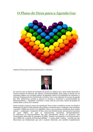 O Plano de Deus para a Agenda Gay




O plano de Deus para muitos homossexuais é a salvação....




Se você tem visto os títulos de manchetes de jornais nos últimos anos, talvez tenha observado o
incrível aumento do interesse por afirmar a homossexualidade. Quer esteja no âmago de um
escândalo religioso, de corrupção política, de legislação radical e da redefinição do casamento, o
interesse homossexual tem caracterizado a América. Isso é uma indicação do sucesso da agenda
gay. Mas, infelizmente, quando as pessoas se recusam a reconhecer a pecaminosidade do
homossexualismo — chamando o mal bem e o bem, mal (Is 5.20), elas o fazem em prejuízo de
muitas almas e, talvez, de si mesmas.

Como você deve reagir ao sucesso da agenda gay? Deve aceitar a tendência recente em direção à
tolerância? Ou ficar ao lado daqueles que excluem os homossexuais e condenam com veemência
o pecado? A Bíblia nos exorta a um equilíbrio entre o que as pessoas consideram duas reações
opostas — condenação e compaixão. De fato, essas duas atitudes juntas são elementos essenciais
do    amor     bíblico,   do    qual   os    homossexuais    necessitam     desesperadamente.
Os defensores do homossexualismo têm sido notavelmente eficazes em promover suas
interpretações distorcidas de passagens da Bíblia. Quando você pergunta a um homossexual o
que a Bíblia diz a respeito da homossexualidade — e muitos deles o sabem — percebe que eles
absorveram um interpretação que não é somente distorcida, mas também completamente
 