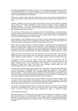Os profetas da antigüidade, marcados por Deus, eram tremendamente conscientes da imensidão
e da impopularidade da sua tarefa. Insistindo na sua própria ineficácia e insuficiência, e
sentindo a pesada carga da mensagem de Deus, estes homens às vezes tentavam se livrar de tão
grande responsabilidade sobre suas almas.

Moisés, por exemplo, tentou fugir do compromisso com uma nação inteira, argumentando ter
uma “língua pesada” ou gaga. Entretanto, Deus não aceitou sua fuga e lhe deu um porta-voz em
Arão.

Jeremias, também, arrazoou que era apenas uma criança. E, como no caso de Moisés, a desculpa
não foi aceita. Pois homens escolhidos por Deus não são enviados a câmaras especiais da
sabedoria humana – onde suas personalidades podem ser polidas ou seu conhecimento
aperfeiçoado. Deus, pelo contrário, sempre encontra um jeito de fechar as saídas para eles e os
deixar enclausurados consigo mesmo.

De acordo com o famoso poeta norte-americano, Oliver Wendell Holmes, a mente do homem,
uma vez “esticada” através de uma nova idéia, nunca mais consegue voltar às suas dimensões
originais. O que diríamos, então, da alma que ouviu o sussurro da Voz Eterna? “As palavras que
eu vos tenho dito são espírito e são vida” (Jo 6.63).

Nossa pregação é muito debilitada hoje, por se basear mais em pensamentos emprestados das
mentes de pessoas mortas do que na inspiração do nosso Senhor. Livros são bons quando nos
servem de guias, mas são péssimos quando se transformam em correntes.

Assim como na energia atômica, os cientistas modernos encontraram uma nova dimensão de
poder, da mesma forma, a igreja precisa redescobrir o poder ilimitado do Espírito Santo.
Precisa-se, urgentemente, de algo novo, a fim de dar um golpe na maldade desta era impregnada
de pecado, e de abalar a complacência dos santos adormecidos. Pregações vigorosas e vidas
vitoriosas precisam ser geradas através de vigílias prolongadas no recinto secreto de oração.

Alguém diz: “Ah, mas precisamos orar a fim de poder viver uma vida santa”. Isto está certo,
mas do modo inverso, precisamos viver uma vida santa se quisermos orar. De acordo com Davi,
“Quem subirá ao monte do Senhor? … O que é limpo de mãos e puro de coração” (Sl 24.3,4).

O segredo da oração é orar em secreto. Livros sobre oração são excelentes, mas são
insuficientes. Livros sobre cozinhar podem ser muito bons, porém se tornam inúteis se não
houver alimentos para se fazer algo prático; assim também é a oração. Pode-se ler uma
biblioteca de livros sobre oração e não obter, como resultado, nenhum poder para orar.
Precisamos aprender a orar, e para isso, é preciso orar.

Enquanto estiver sentado numa cadeira, pode-se ler o melhor livro do mundo sobre saúde física
e, ao mesmo tempo, ir definhando cada vez mais. Igualmente, podemos ler sobre oração,
admirar a perseverança de Moisés, ficar espantados diante das lágrimas e dos gemidos do
profeta Jeremias – e ainda não estar prontos, nem para o bê-á-bá da oração intercessória. Como
uma bala de rifle que nunca foi usada jamais apanhará uma presa, tão-pouco o coração que ora
sem carga do Espírito conseguirá em tempo algum alcançar resultados.

“Em nome de Deus, eu vos suplico, que a oração alimente vossa alma tal qual a refeição refaz
seu corpo!”, dizia o fiel Fenelon. Henry Martyn, certa vez, afirmou o seguinte: “Meu atual
estado de morte espiritual pode ser atribuído à falta de tempo e tranqüilidade suficientes para
minhas devoções particulares. Oh, que eu fosse um homem de oração!”

Um escritor de tempos passados declarou: “Grande parte da nossa oração é como o moleque
que aperta a campainha da casa, mas corre antes de se abrir a porta”. Disso podemos estar
certos: A área de recursos divinos menos explorada até agora é o lugar da oração.

Qual o Potencial da Oração?

Quem pode calcular as dimensões do poder de Deus? Os cientistas fazem estimativas do peso
total do globo terrestre, os estudiosos da Bíblia chegam a decifrar as medidas da Cidade
Celestial, os astrônomos contam as estrelas no céu, outros medem a velocidade do relâmpago e
dizem precisamente quando o sol se levanta e se põe – no entanto, é impossível estimar o poder
da oração.
 