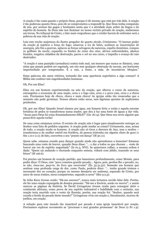 A oração é tão vasta quanto o próprio Deus, porque é ele mesmo que está por trás dela. A oração
é tão poderosa quanto Deus, pois ele se comprometeu a respondê-la. Que Deus tenha compaixão
de nós, por sermos tão gagos e hesitantes nesta que é a atividade mais nobre da língua e do
espírito do homem. Se Deus não nos iluminar no nosso recinto privado de oração, andaremos
em trevas. No tribunal de Cristo, o fato mais vergonhoso que o cristão haverá de enfrentar será a
pobreza da sua vida de oração.

Leia este trecho majestoso do ilustre pregador do quarto século, Crisóstomo: “O imenso poder
da oração já sujeitou a força do fogo; amarrou a ira de leões, acalmou as insurreições de
anarquia, pôs fim a guerras, aplacou as forças selvagens da natureza, expeliu demônios, rompeu
os grilhões da morte, expandiu os limites do reino dos céus, aliviou enfermidades, afastou
fraudes, resgatou cidadãos da destruição, parou o sol no seu curso, e impediu o avanço do raio
destruidor.

“A oração é uma panóplia (armadura) contra todo mal, um tesouro que nunca se diminui, uma
mina que jamais poderá ser esgotada, um céu sem qualquer obstrução de nuvem, um horizonte
imperturbado por tempestades. É a raiz, a fonte, a mãe, de incontáveis bênçãos.”

Estas palavras são mera retórica, tentando dar uma aparência superlativa a algo comum? A
Bíblia não conhece tais engenhosidades humanas.

Oh, Por um Elias!

Elias era um homem experimentado na arte da oração, que alterou o curso da natureza,
estrangulou a economia de uma nação, orou e o fogo caiu, orou e o povo caiu, orou e a chuva
caiu. Precisamos hoje de chuva, chuva e mais chuva! As igrejas estão tão ressecadas que a
semente não pode germinar. Nossos altares estão secos, sem lágrimas quentes de suplicantes
penitentes.

Oh, por um Elias! Quando Israel clamou por água, um homem feriu a rocha e aquela enorme
fortaleza de pedra se transformou numa madre, que deu à luz uma fonte de águas a dar vida.
“Acaso para Deus há coisa demasiadamente difícil?” (Gn 18.14). Que Deus nos envie alguém que
possa ferir aquela rocha!

De uma coisa estejamos certos: O recinto de oração não é lugar para simplesmente entregar ao
Senhor uma lista de pedidos urgentes. A oração pode mudar as coisas? Certamente, mas, acima
de tudo, a oração muda os homens. A oração não só tirou a desonra de Ana, mas a mudou –
transformou-a de mulher estéril em frutífera, de pessoa tristonha em alguém cheio de gozo (1
Sm 1.10 e 2.1); de fato, converteu o seu “pranto em dança” (Sl 30.11).

Quem sabe, estamos orando para dançar quando ainda não aprendemos a lamentar! Estamos
buscando uma veste de louvor, quando Deus disse: “… e dar a todos os que choram … veste de
louvor em vez de espírito angustiado” (Is 61.3, NVI). Se quisermos colher, a mesma ordem é
dada: “Quem sai andando e chorando enquanto semeia, voltará com júbilo, trazendo os seus
feixes” (Sl 126.6).

Foi preciso um homem de coração partido, que lamentava profundamente, como Moisés, para
poder dizer: Ó Deus, este “povo cometeu grande pecado… Agora, pois, perdoa-lhe o pecado; ou,
se não, risca-me, peço-te, do livro que escreveste” (Êx 32.31,32). Somente um homem que
sentisse uma profunda carga de dor, como Paulo, poderia dizer: “… tenho grande tristeza e
incessante dor no coração; porque eu mesmo desejaria ser anátema, separado de Cristo, por
amor de meus irmãos, meus compatriotas, segundo a carne” (Rm 9.2,3).

Se John Knox tivesse orado: “Dá-me sucesso!”, nunca mais teríamos ouvido falar dele. Porém,
ele fez uma oração expurgada de desejos pessoais: “Dá-me a Escócia, senão eu morro!”, e assim
marcou as páginas da história. Se David Livingstone tivesse orado para conseguir abrir o
continente africano, como prova de seu espírito indomável e habilidade com o sextante, sua
oração teria morrido com o vento da floresta; porém, sua oração foi: “Senhor, quando será
curada a ferida do pecado deste mundo?” Livingstone vivia em oração e, literalmente, morreu de
joelhos, em oração.

A solução para este mundo tão insaciável por pecado é uma igreja insaciável por oração.
Precisamos explorar novamente as “preciosas e mui grandes promessas” de Deus (2 Pe 1.4).
 
