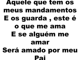 Aquele que tem os
meus mandamentos
E os guarda , este é
o que me ama
E se alguém me
amar
Será amado por meu
 