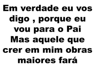 Em verdade eu vos
digo , porque eu
vou para o Pai
Mas aquele que
crer em mim obras
maiores fará
 