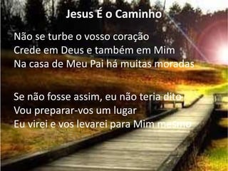 Jesus É o Caminho
Não se turbe o vosso coração
Crede em Deus e também em Mim
Na casa de Meu Pai há muitas moradas
Se não fosse assim, eu não teria dito
Vou preparar-vos um lugar
Eu virei e vos levarei para Mim mesmo