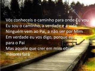 Vós conheceis o caminho para onde Eu vou
Eu sou o caminho, a verdade e a vida
Ninguém vem ao Pai, a não ser por Mim
Em verdade eu vos digo, porque eu vou
para o Pai
Mas aquele que crer em mim obras
maiores fará