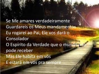 Se Me amares verdadeiramente
Guardareis os Meus mandamentos
Eu rogarei ao Pai, Ele vos dará o
Consolador
O Espírito da Verdade que o mundo não
pode receber
Mas Ele habita em vós
E estará em vós pra sempre