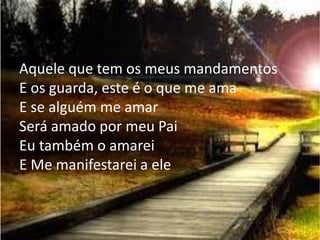 Aquele que tem os meus mandamentos
E os guarda, este é o que me ama
E se alguém me amar
Será amado por meu Pai
Eu também o amarei
E Me manifestarei a ele