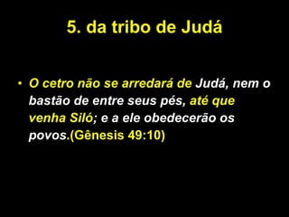 5. da tribo de Judá O cetro não se arredará de  Judá, nem o bastão de entre seus pés,  até que venha Siló ; e a ele obedecerão os povos .(Gênesis 49:10) O cetro não se arredará de Judá, nem o bastão de entre seus pés, até que venha Siló; e a ele obedecerão os povos.  