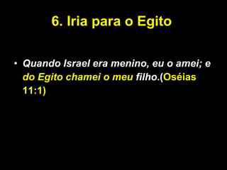 6. Iria para o Egito  Quando Israel era menino, eu o amei; e  do Egito chamei o meu  filho .( Oséias 11:1) 