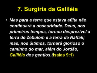 7. Surgiria da Galiléia  Mas para a terra que estava aflita não continuará a obscuridade. Deus, nos primeiros tempos, tornou desprezível a terra de Zebulom e a terra de Naftali; mas, nos últimos, tornará glorioso o caminho do mar, além do Jordão,  Galiléia  dos gentios.( Isaías 9:1)   