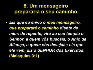 8. Um mensageiro  prepararia o seu caminho  Eis que eu envio o  meu mensageiro, que preparará o caminho  diante de mim; de repente, virá ao seu templo o Senhor, a quem vós buscais, o Anjo da Aliança, a quem vós desejais; eis que ele vem, diz o SENHOR dos Exércitos .(Malaquias 3:1)   