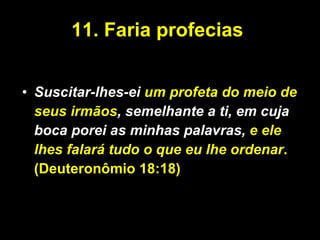 11. Faria profecias  Suscitar-lhes-ei  um profeta do meio de seus irmãos , semelhante a ti, em cuja boca porei as minhas palavras,  e ele lhes falará tudo o que eu lhe ordenar .(Deuteronômio 18:18) 