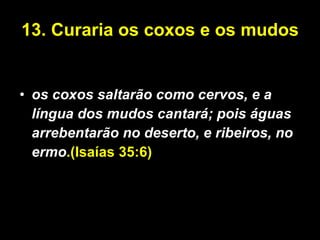 13. Curaria os coxos e os mudos  os coxos saltarão como cervos, e a língua dos mudos cantará; pois águas arrebentarão no deserto, e ribeiros, no ermo .(Isaías 35:6)   