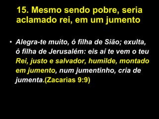 15.   Mesmo sendo pobre, seria aclamado rei, em um jumento  Alegra-te muito, ó filha de Sião; exulta, ó filha de Jerusalém: eis aí te vem o teu  Rei, justo e salvador, humilde, montado em jumento , num jumentinho, cria de jumenta .(Zacarias 9:9) 
