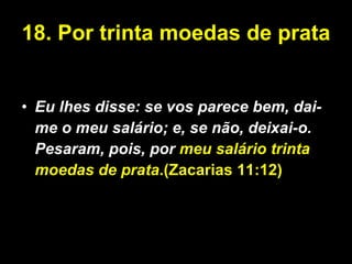 18. Por trinta moedas de prata Eu lhes disse: se vos parece bem, dai-me o meu salário; e, se não, deixai-o. Pesaram, pois, por  meu salário trinta moedas de prata .(Zacarias 11:12) 