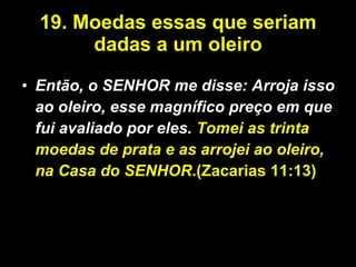 19.   Moedas essas que seriam dadas a um oleiro Então, o SENHOR me disse: Arroja isso ao oleiro, esse magnífico preço em que fui avaliado por eles.  Tomei as trinta moedas de prata e as arrojei ao oleiro, na Casa do SENHOR .(Zacarias 11:13) 