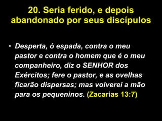 20.   Seria ferido, e depois abandonado por seus discípulos   Desperta, ó espada, contra o meu pastor e contra o homem que é o meu companheiro, diz o SENHOR dos Exércitos; fere o pastor, e as ovelhas ficarão dispersas; mas volverei a mão para os pequeninos.  (Zacarias 13:7) 