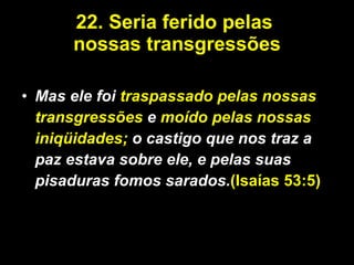 22.   Seria ferido pelas  nossas transgressões Mas ele foi  traspassado pelas nossas transgressões  e  moído pelas nossas iniqüidades;  o castigo que nos traz a paz estava sobre ele, e pelas suas pisaduras fomos sarados. (Isaías 53:5) 