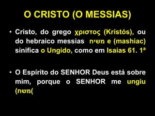O CRISTO (O MESSIAS) Cristo, do grego  χριστος (Krístós),  ou do hebraico messias  משיח   e (mashiac)  sinifica  o Ungido,  como em  Isaias 61. 1ª O Espírito do SENHOR Deus está sobre mim, porque o SENHOR me  ungiu ( משח ) 