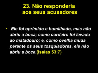 23.   Não responderia  aos seus acusadores Ele foi oprimido e humilhado, mas não abriu a boca; como cordeiro foi levado ao matadouro; e, como ovelha muda perante os seus tosquiadores, ele não abriu a boca. (Isaías 53:7) 