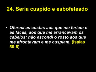 24. Seria cuspido e esbofeteado  Ofereci as costas aos que me feriam e as faces, aos que me arrancavam os cabelos; não escondi o rosto aos que me afrontavam e me cuspiam.  (Isaías 50:6) 